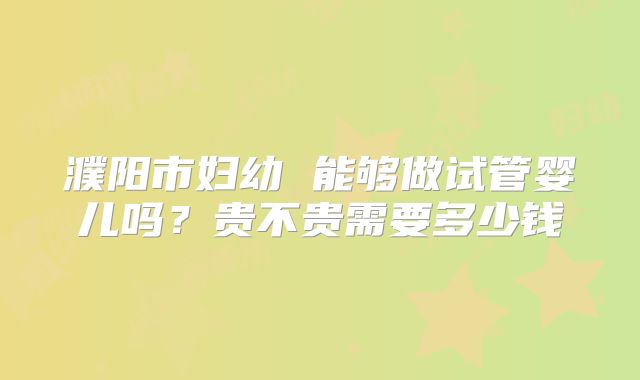 濮阳市妇幼 能够做试管婴儿吗？贵不贵需要多少钱