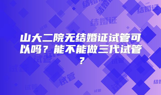 山大二院无结婚证试管可以吗?能不能做三代试管?