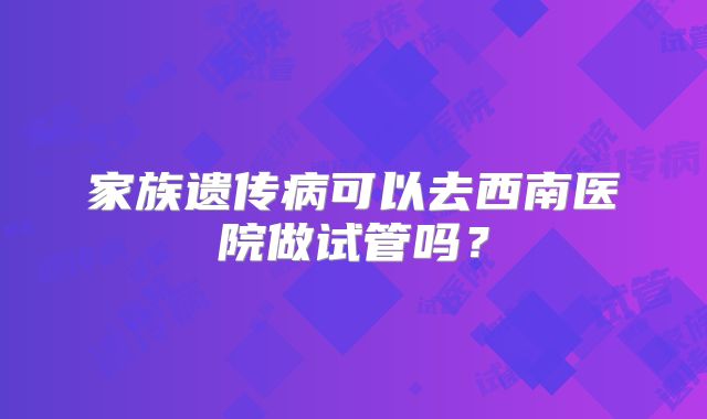 家族遗传病可以去西南医院做试管吗？