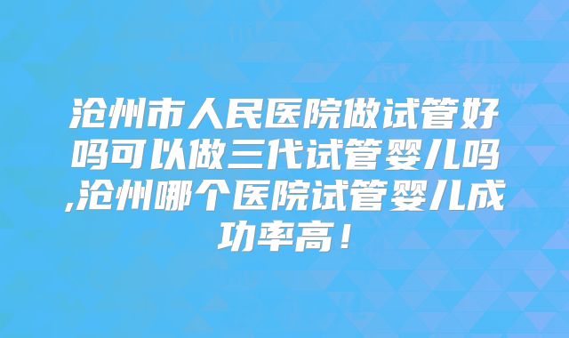 沧州市人民医院做试管好吗可以做三代试管婴儿吗,沧州哪个医院试管婴儿成功率高!