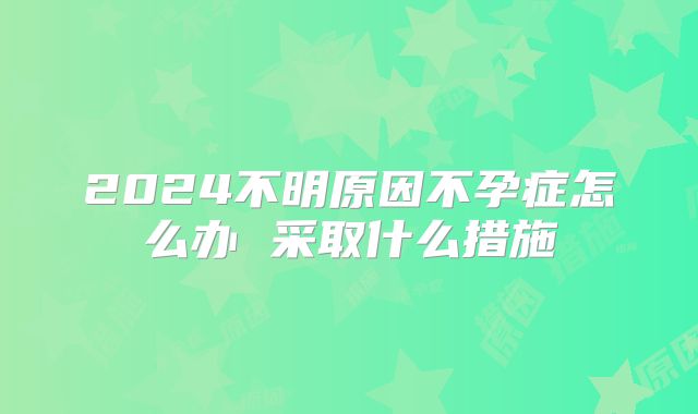2024不明原因不孕症怎么办 采取什么措施