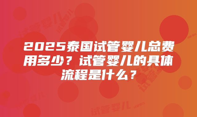 2025泰国试管婴儿总费用多少？试管婴儿的具体流程是什么？