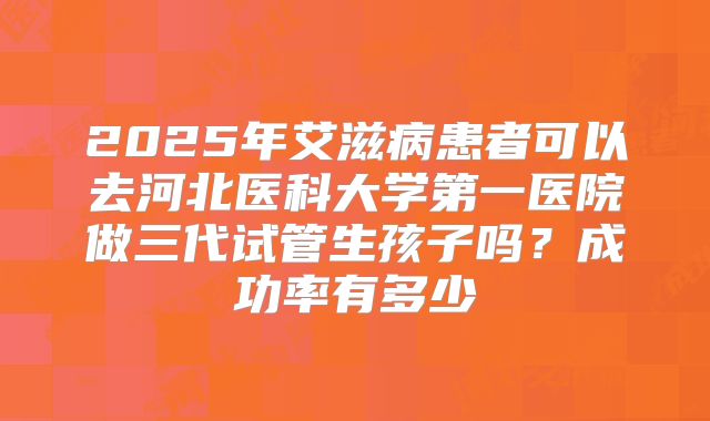 2025年艾滋病患者可以去河北医科大学第一医院做三代试管生孩子吗？成功率有多少