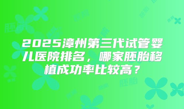 2025漳州第三代试管婴儿医院排名,哪家胚胎移植成功率比较高?