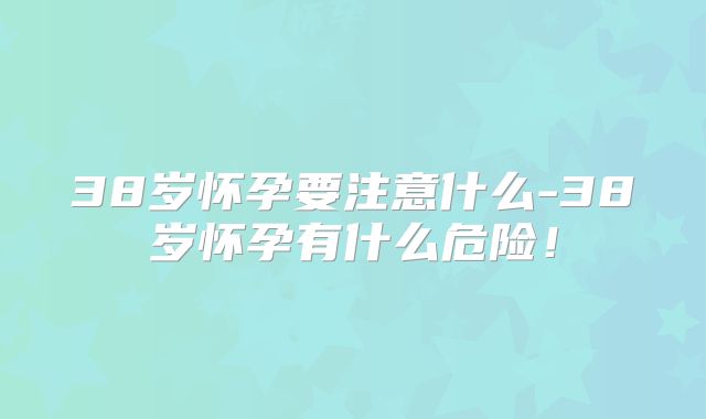 38岁怀孕要注意什么-38岁怀孕有什么危险!