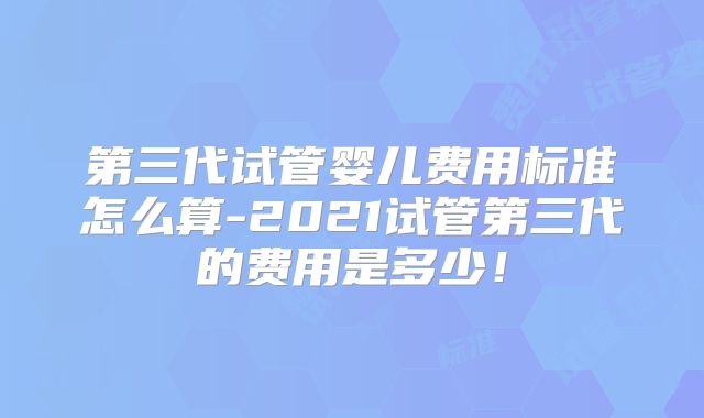 第三代试管婴儿费用标准怎么算-2021试管第三代的费用是多少!