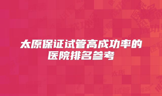 太原保证试管高成功率的医院排名参考