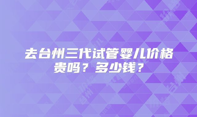 去台州三代试管婴儿价格贵吗?多少钱?