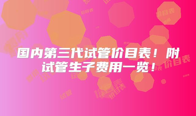 国内第三代试管价目表!附试管生子费用一览!