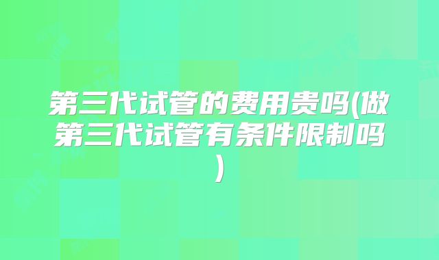 第三代试管的费用贵吗(做第三代试管有条件限制吗)