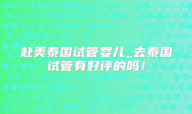 赴美泰国试管婴儿_去泰国试管有好评的吗!