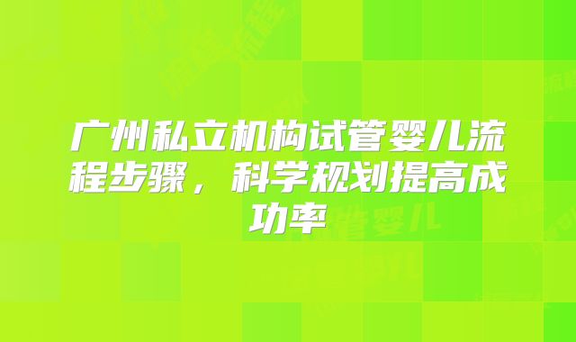 广州私立机构试管婴儿流程步骤，科学规划提高成功率