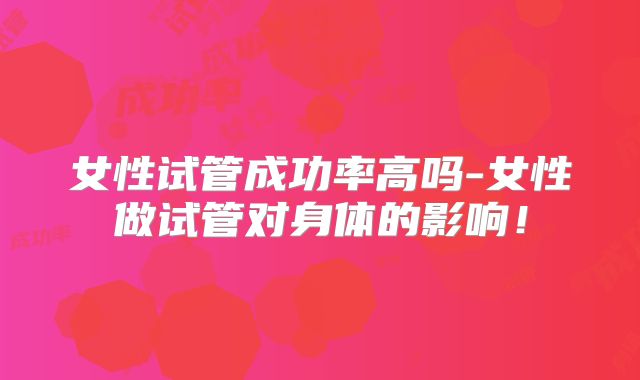 女性试管成功率高吗-女性做试管对身体的影响！