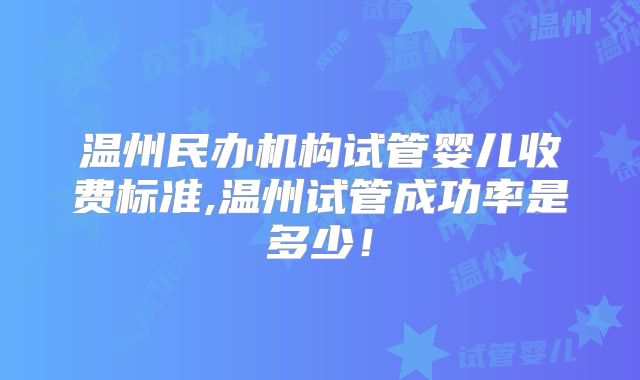 温州民办机构试管婴儿收费标准,温州试管成功率是多少！