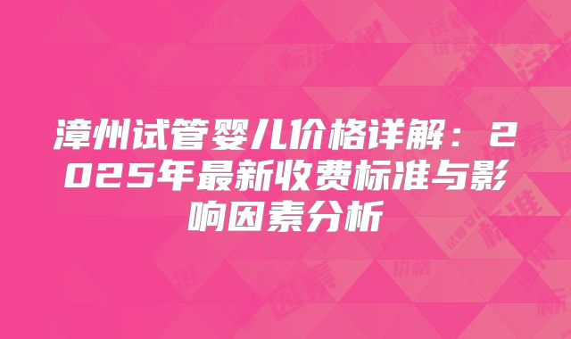 漳州试管婴儿价格详解：2025年最新收费标准与影响因素分析