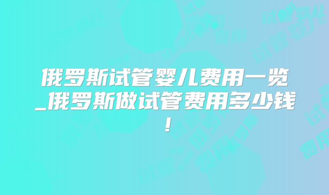 俄罗斯试管婴儿费用一览_俄罗斯做试管费用多少钱！