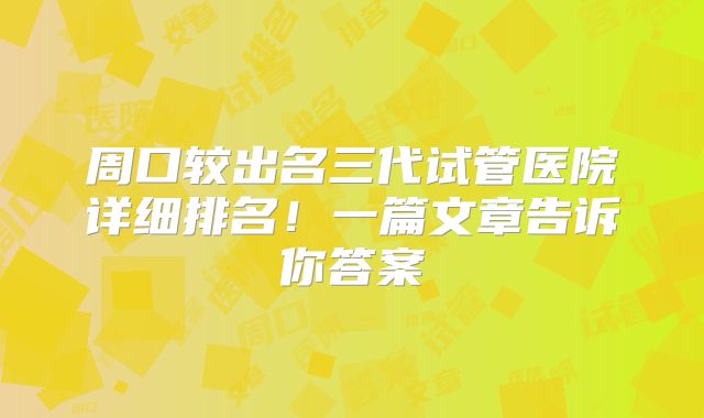 周口较出名三代试管医院详细排名!一篇文章告诉你答案