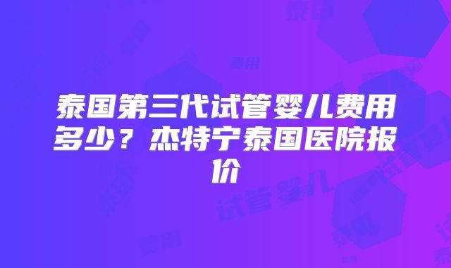 泰国第三代试管婴儿费用多少？杰特宁泰国医院报价