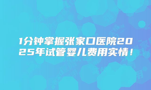 1分钟掌握张家口医院2025年试管婴儿费用实情！