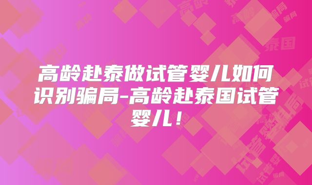 高龄赴泰做试管婴儿如何识别骗局-高龄赴泰国试管婴儿!