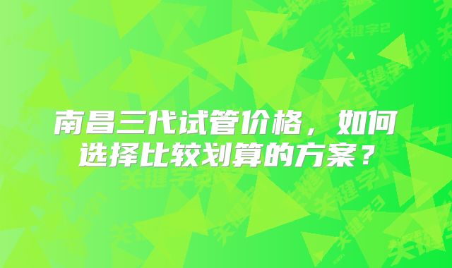 南昌三代试管价格，如何选择比较划算的方案？