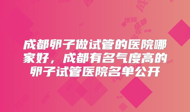 成都卵子做试管的医院哪家好，成都有名气度高的卵子试管医院名单公开