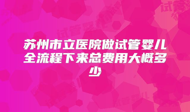 苏州市立医院做试管婴儿全流程下来总费用大概多少