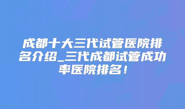 成都十大三代试管医院排名介绍_三代成都试管成功率医院排名!