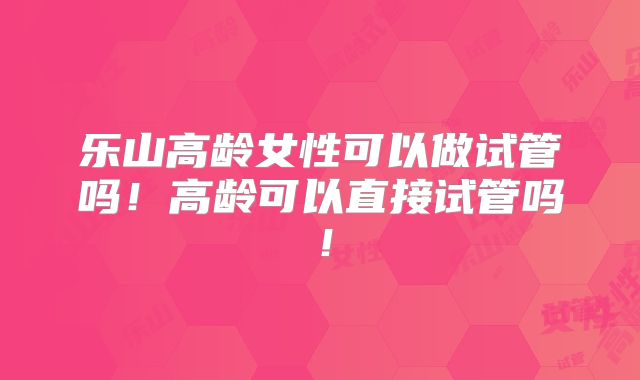 乐山高龄女性可以做试管吗！高龄可以直接试管吗！