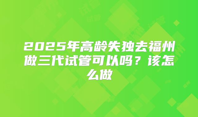 2025年高龄失独去福州做三代试管可以吗？该怎么做