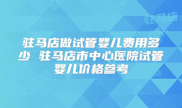驻马店做试管婴儿费用多少 驻马店市中心医院试管婴儿价格参考