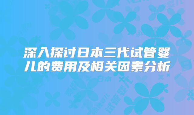 深入探讨日本三代试管婴儿的费用及相关因素分析