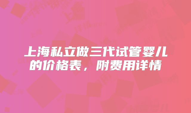上海私立做三代试管婴儿的价格表，附费用详情
