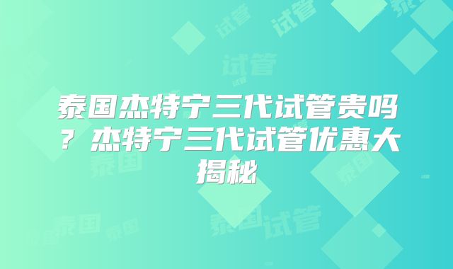 泰国杰特宁三代试管贵吗?杰特宁三代试管优惠大揭秘