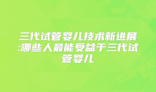 三代试管婴儿技术新进展:哪些人最能受益于三代试管婴儿