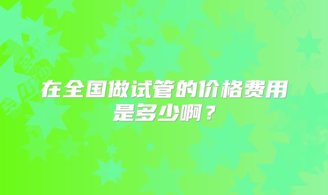 在全国做试管的价格费用是多少啊?