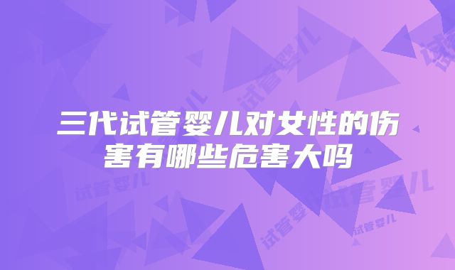 三代试管婴儿对女性的伤害有哪些危害大吗
