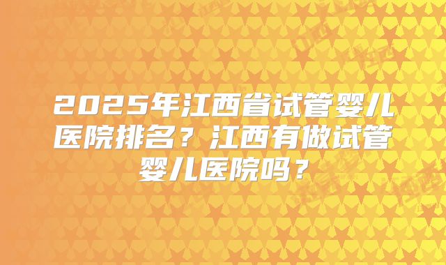 2025年江西省试管婴儿医院排名？江西有做试管婴儿医院吗？