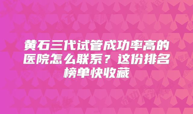 黄石三代试管成功率高的医院怎么联系？这份排名榜单快收藏