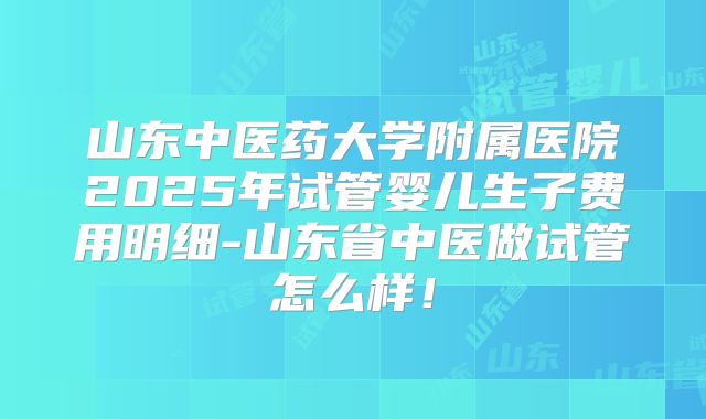 山东中医药大学附属医院2025年试管婴儿生子费用明细-山东省中医做试管怎么样!