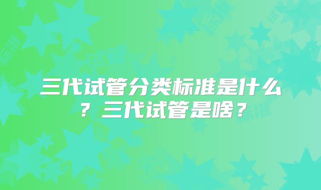 三代试管分类标准是什么？三代试管是啥？