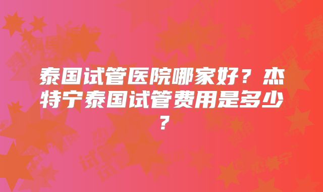 泰国试管医院哪家好？杰特宁泰国试管费用是多少？