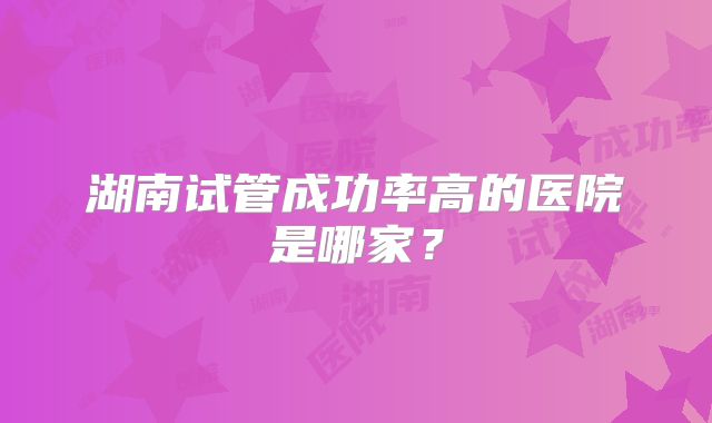 湖南试管成功率高的医院是哪家？
