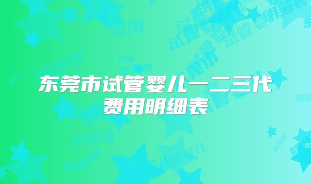 东莞市试管婴儿一二三代费用明细表