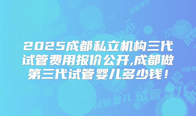 2025成都私立机构三代试管费用报价公开,成都做第三代试管婴儿多少钱！