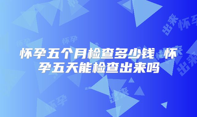 怀孕五个月检查多少钱 怀孕五天能检查出来吗