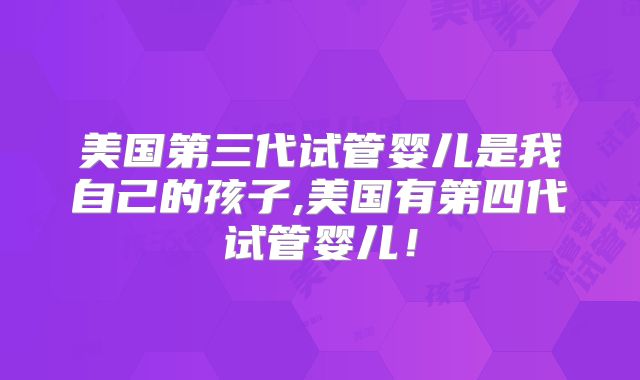 美国第三代试管婴儿是我自己的孩子,美国有第四代试管婴儿！