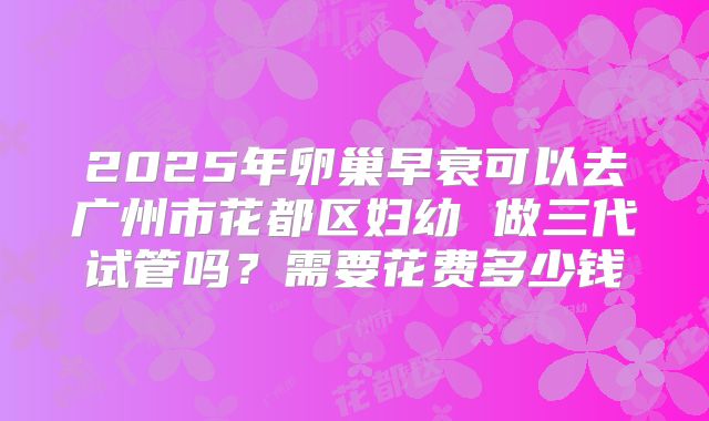 2025年卵巢早衰可以去广州市花都区妇幼 做三代试管吗?需要花费多少钱