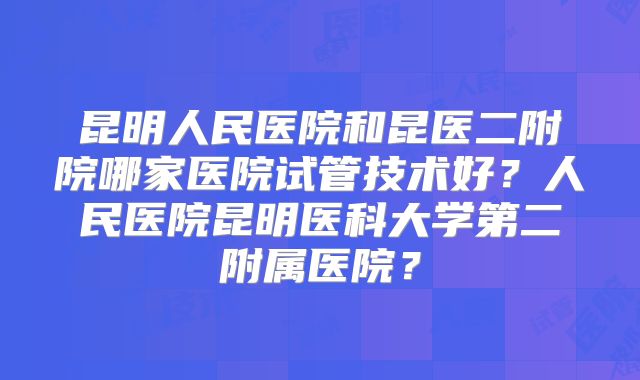 昆明人民医院和昆医二附院哪家医院试管技术好?人民医院昆明医科大学第二附属医院?