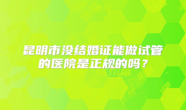 昆明市没结婚证能做试管的医院是正规的吗?
